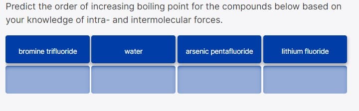 Predict the order of increasing boiling point for the compounds below based on
your knowledge of intra- and intermolecular forces.
bromine trifluoride
water
arsenic pentafluoride
lithium fluoride
