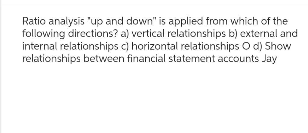 Ratio analysis "up and down" is applied from which of the
following directions? a) vertical relationships b) external and
internal relationships c) horizontal relationships O d) Show
relationships between financial statement accounts Jay