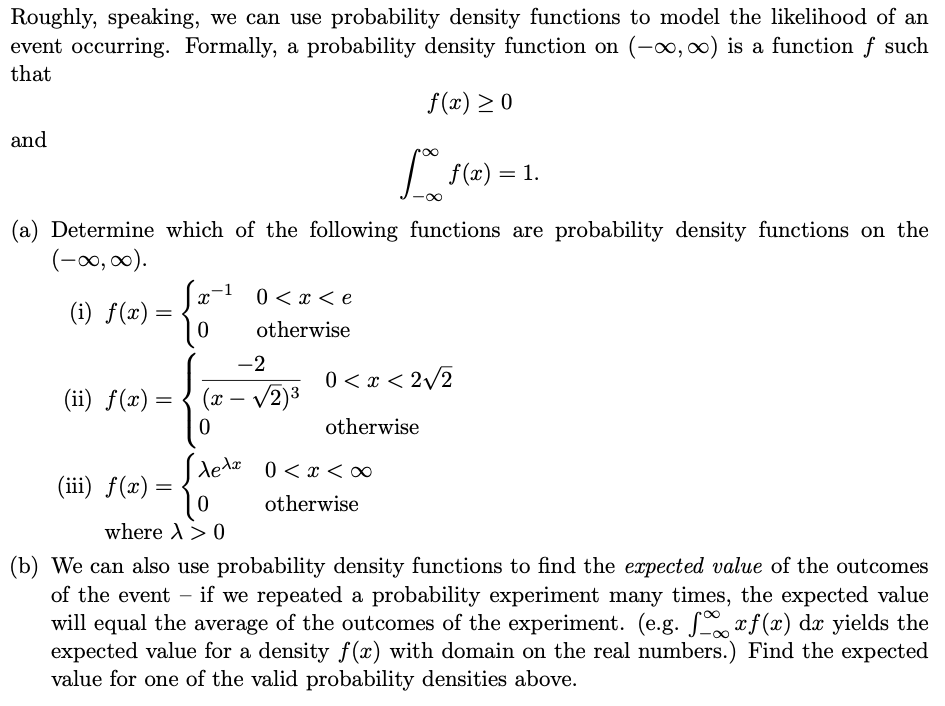 Roughly, speaking, we can use probability density functions to model the likelihood of an
event occurring. Formally, a probability density function on (-o, 0) is a function f such
that
f(x) > 0
and
f(2) = 1.
(a) Determine which of the following functions are probability density functions on the
(-00, 00).
0 < x < e
(i) f(x) =
otherwise
-2
0 < x < 2/2
(ii) f(x) =
(x – v2)3
-
otherwise
dedæ 0<x <∞
(iii) f(x) =
otherwise
where A> 0
(b) We can also use probability density functions to find the expected value of the outcomes
of the event – if we repeated a probability experiment many times, the expected value
will equal the average of the outcomes of the experiment. (e.g. xf (x) dx yields the
expected value for a density f(x) with domain on the real numbers.) Find the expected
value for one of the valid probability densities above.
