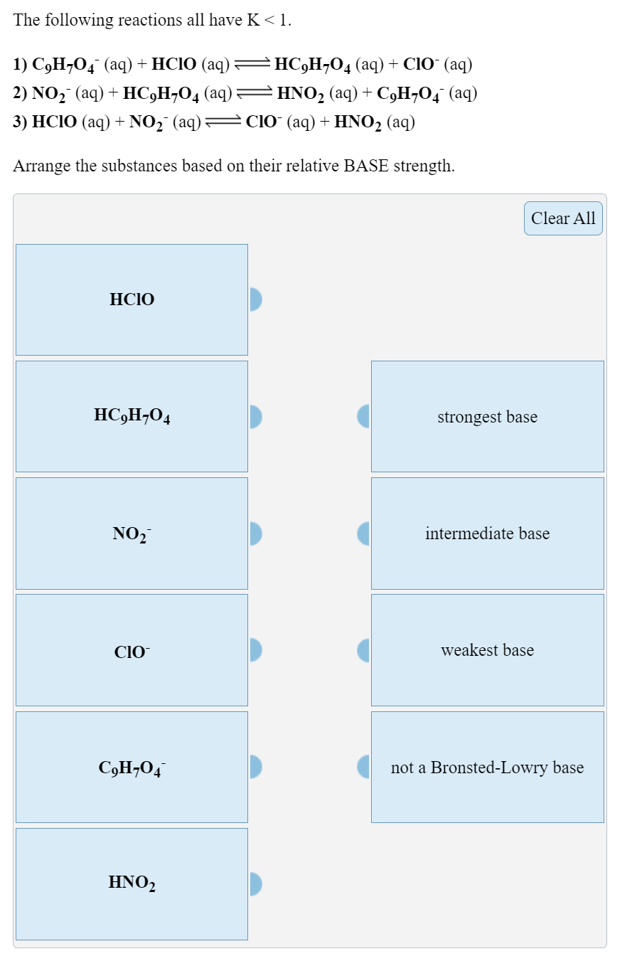 The following reactions all have K < 1.
1) С9Н-0, (аq) + HCIO (aq) — НС)Н-0, (аq) + CIO (аq)
2) NO2 (aq) + HC,H¬O4 (aq)=
HNO2 (aq) + C9H,O4 (aq)
3) HСIO (aq) + NO; (aq) — Со (aq) + HNO2 (aq)
Arrange the substances based on their relative BASE strength.
Clear All
HCIO
HC,H¬O4
strongest base
NO,
intermediate base
CIO
weakest base
C,H¬O4
not a Bronsted-Lowry base
ΗΝΟ,
