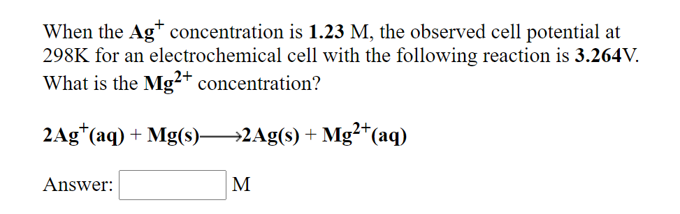 When the Ag* concentration is 1.23 M, the observed cell potential at
298K for an electrochemical cell with the following reaction is 3.264V.
What is the Mg²* concentration?
2+
2+,
2Ag*(aq) + Mg(s)→2Ag(s) + Mg²*(aq)
Answer:
M
