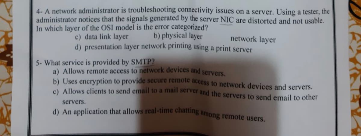4- A network administrator is troubleshooting connectivity issues on a server. Using a tester, the
administrator notices that the signals generated by the server NIC are distorted and not usable.
In which layer of the OSI model is the error categorized?
c) data link layer
b) physical layer
d) presentation layer network printing using a print server
5- What service is provided by SMTP?
network layer
a) Allows remote access to network devices and servers.
b) Uses encryption to provide secure remote access to network devices and servers.
c) Allows clients to send email to a mail server and the servers to send email to other
servers.
d) An application that allows real-time chatting among remote users.