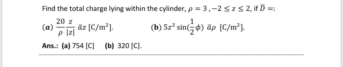 Find the total charge lying within the cylinder, p = 3,-2 ≤ z ≤ 2, if Ď =:
20 z
1
(a)
p |z|
(b) 5z² sin() āp [C/m²].
Ans.: (a) 754 [C] (b) 320 [C].
āz [C/m²].