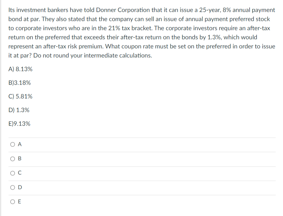 Its investment bankers have told Donner Corporation that it can issue a 25-year, 8% annual payment
bond at par. They also stated that the company can sell an issue of annual payment preferred stock
to corporate investors who are in the 21% tax bracket. The corporate investors require an after-tax
return on the preferred that exceeds their after-tax return on the bonds by 1.3%, which would
represent an after-tax risk premium. What coupon rate must be set on the preferred in order to issue
it at par? Do not round your intermediate calculations.
A) 8.13%
B)3.18%
C) 5.81%
D) 1.3%
E) 9.13%
O A
B
O C
D
ΟΕ