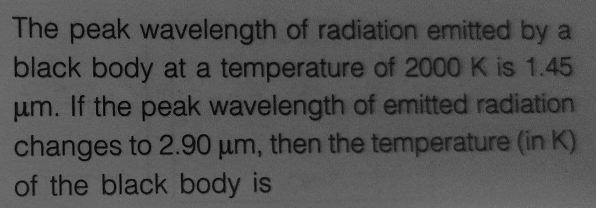 The peak wavelength of radiation emitted by a
black body at a temperature of 2000 K is 1.45
um. If the peak wavelength of emitted radiation
changes to 2.90 um, then the temperature (in K)
of the black body is
