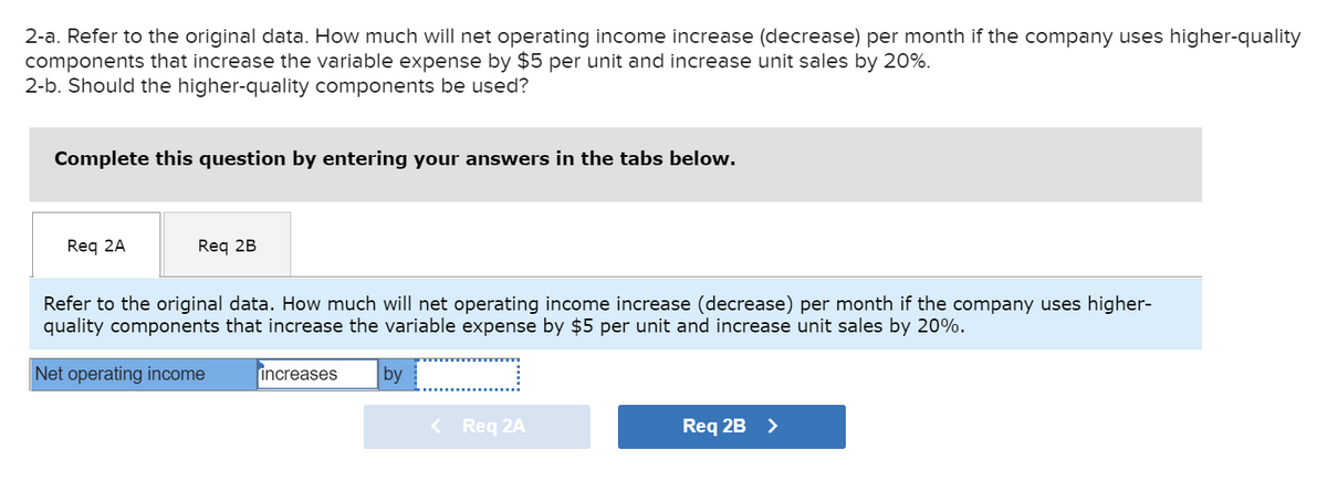 2-a. Refer to the original data. How much will net operating income increase (decrease) per month if the company uses higher-quality
components that increase the variable expense by $5 per unit and increase unit sales by 20%.
2-b. Should the higher-quality components be used?
Complete this question by entering your answers in the tabs below.
Req 2A
Req 2B
Refer to the original data. How much will net operating income increase (decrease) per month if the company uses higher-
quality components that increase the variable expense by $5 per unit and increase unit sales by 20%.
Net operating income
increases
by
< Req 2A
Req 2B >
