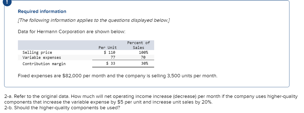 Required information
[The following information applies to the questions displayed below.]
Data for Hermann Corporation are shown below:
Percent of
Per Unit
Sales
$ 110
Selling price
Variable expenses
100%
77
70
Contribution margin
$ 33
30%
Fixed expenses are $82,000 per month and the company is selling 3,500 units per month.
2-a. Refer to the original data. How much will net operating income increase (decrease) per month if the company uses higher-quality
components that increase the variable expense by $5 per unit and increase unit sales by 20%.
2-b. Should the higher-quality components be used?
