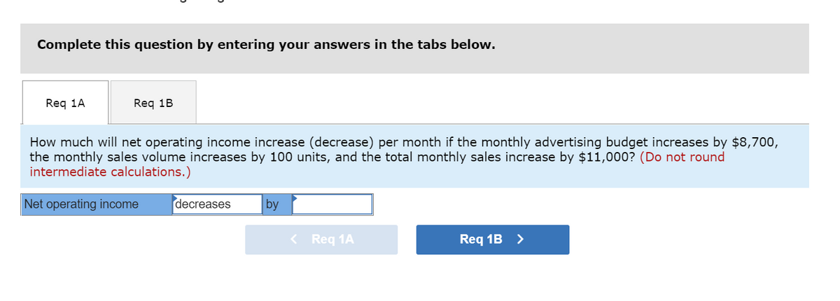 Complete this question by entering your answers in the tabs below.
Req 1A
Req 1B
How much will net operating income increase (decrease) per month if the monthly advertising budget increases by $8,700,
the monthly sales volume increases by 100 units, and the total monthly sales increase by $11,000? (Do not round
intermediate calculations.)
Net operating income
decreases
by
< Req 1A
Req 1B >
