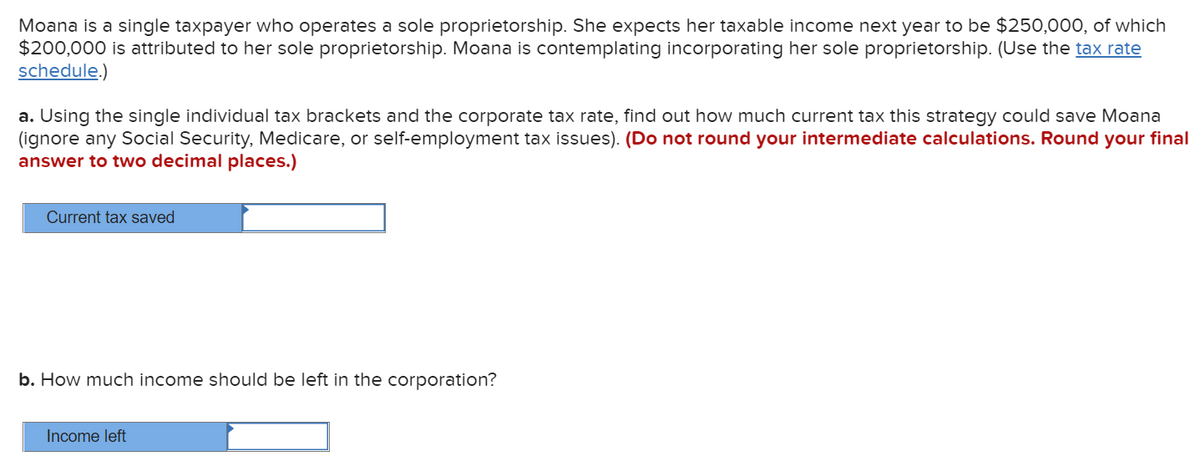 Moana is a single taxpayer who operates a sole proprietorship. She expects her taxable income next year to be $250,000, of which
$200,000 is attributed to her sole proprietorship. Moana is contemplating incorporating her sole proprietorship. (Use the tax rate
schedule.)
a. Using the single individual tax brackets and the corporate tax rate, find out how much current tax this strategy could save Moana
(ignore any Social Security, Medicare, or self-employment tax issues). (Do not round your intermediate calculations. Round your final
answer to two decimal places.)
Current tax saved
b. How much income should be left in the corporation?
Income left
