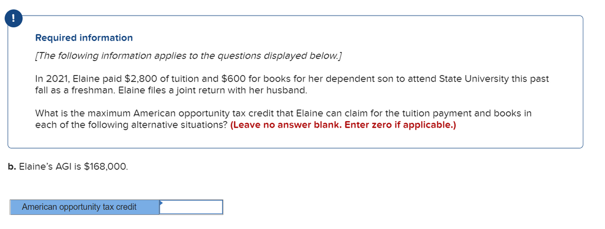 Required information
[The following information applies to the questions displayed below.]
In 2021, Elaine paid $2,800 of tuition and $600 for books for her dependent son to attend State University this past
fall as a freshman. Elaine files a joint return with her husband.
What is the maximum American opportunity tax credit that Elaine can claim for the tuition payment and books in
each of the following alternative situations? (Leave no answer blank. Enter zero if applicable.)
b. Elaine's AGI is $168,000.
American opportunity tax credit
