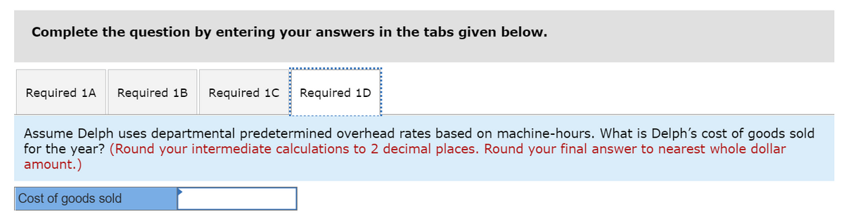 Complete the question by entering your answers in the tabs given below.
Required 1A
Required 1B
Required 1C
Required 1D
Assume Delph uses departmental predetermined overhead rates based on machine-hours. What is Delph's cost of goods sold
for the year? (Round your intermediate calculations to 2 decimal places. Round your final answer to nearest whole dollar
amount.)
Cost of goods sold

