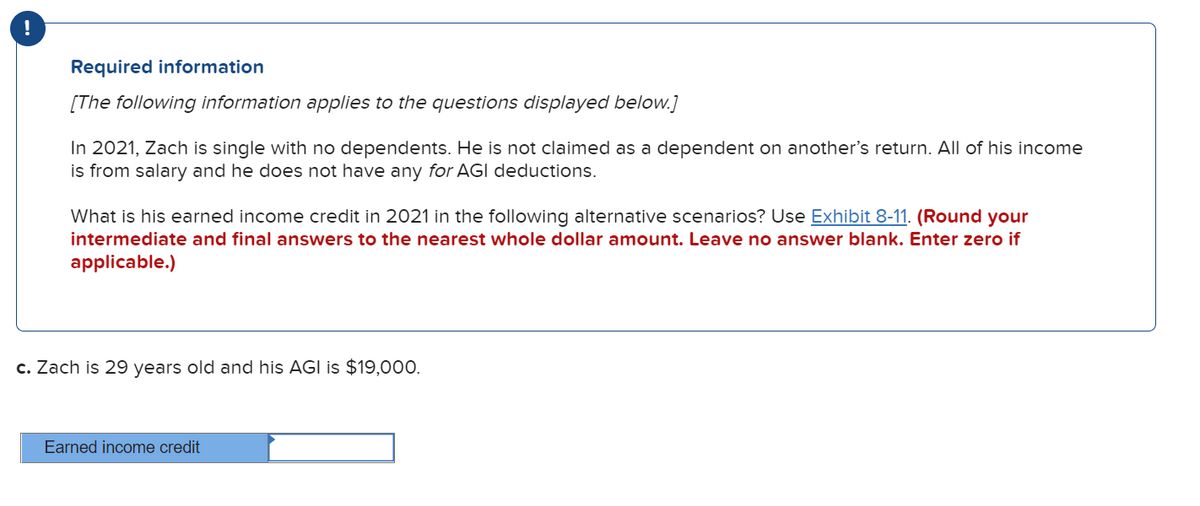 Required information
[The following information applies to the questions displayed below.]
In 2021, Zach is single with no dependents. He is not claimed as a dependent on another's return. All of his income
is from salary and he does not have any for AGI deductions.
What is his earned income credit in 2021 in the following alternative scenarios? Use Exhibit 8-11. (Round your
intermediate and final answers to the nearest whole dollar amount. Leave no answer blank. Enter zero if
applicable.)
c. Zach is 29 years old and his AGI is $19,000.
Earned income credit
