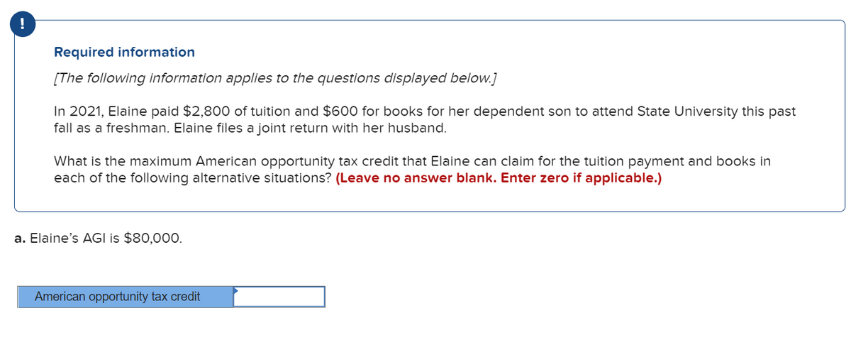 !
Required information
[The following information applies to the questions displayed below.]
In 2021, Elaine paid $2,800 of tuition and $600 for books for her dependent son to attend State University this past
fall as a freshman. Elaine files a joint return with her husband.
What is the maximum American opportunity tax credit that Elaine can claim for the tuition payment and books in
each of the following alternative situations? (Leave no answer blank. Enter zero if applicable.)
a. Elaine's AGI is $80,000.
American opportunity tax credit
