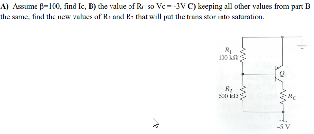 A) Assume B=100, find Ic, B) the value of Rc so Ve = -3V C) keeping all other values from part B
the same, find the new values of R1 and R2 that will put the transistor into saturation.
100 k2
Q1
R2
500 k
RC
-5 V
