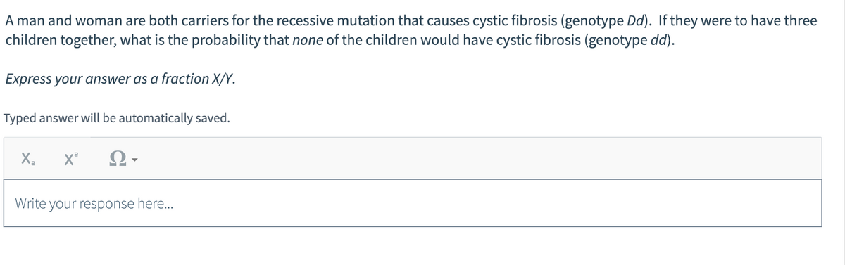 A man and woman are both carriers for the recessive mutation that causes cystic fibrosis (genotype Dd). If they were to have three
children together, what is the probability that none of the children would have cystic fibrosis (genotype dd).
Express your answer as a fraction X/Y.
Typed answer will be automatically saved.
X₂ X² Ω·
Write your response here...