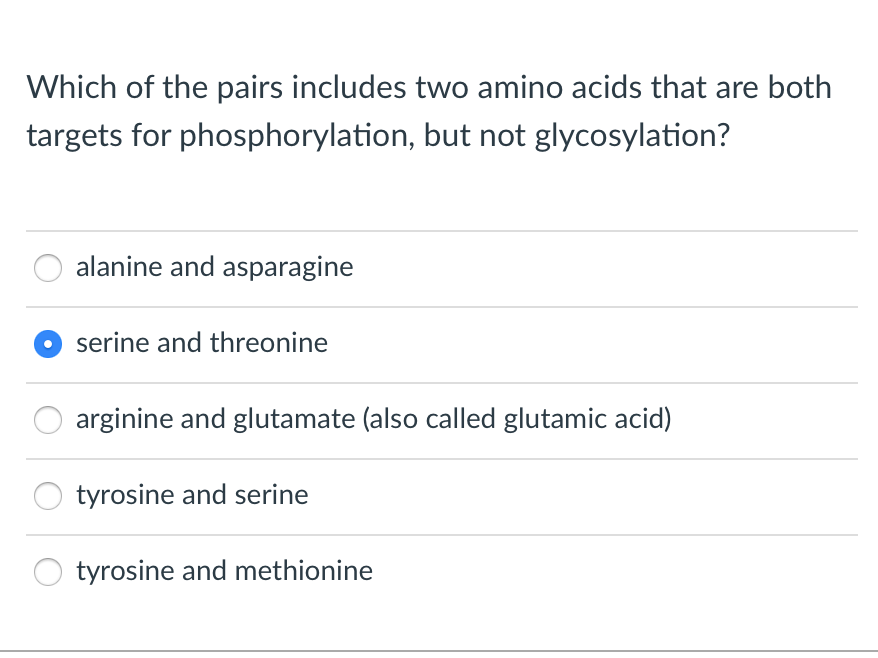 Which of the pairs includes two amino acids that are both
but not glycosylation?
targets for phosphorylation,
alanine and asparagine
serine and threonine
arginine and glutamate (also called glutamic acid)
tyrosine and serine
tyrosine and methionine