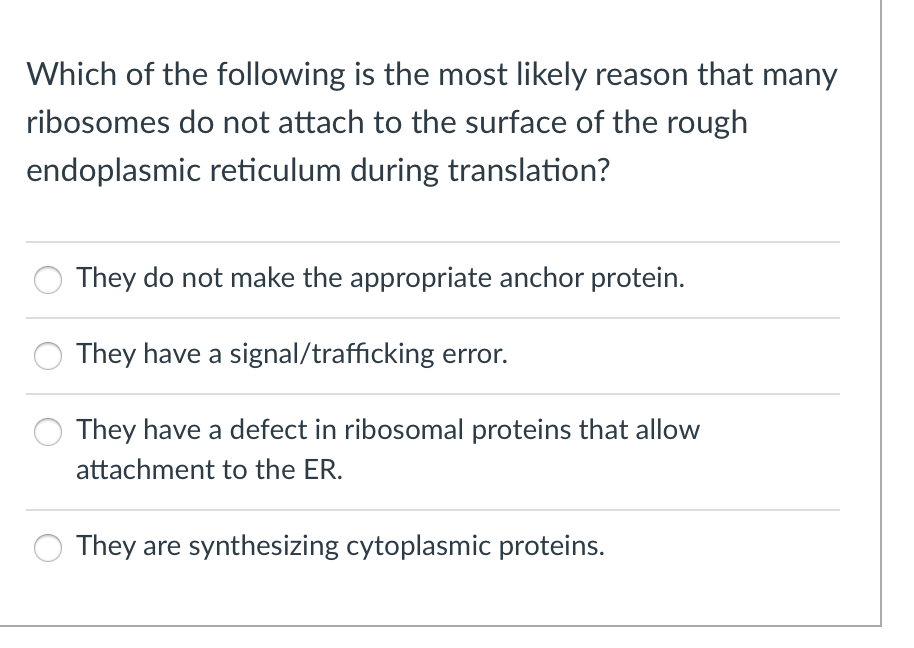 Which of the following is the most likely reason that many
ribosomes do not attach to the surface of the rough
endoplasmic reticulum during translation?
They do not make the appropriate anchor protein.
They have a signal/trafficking error.
They have a defect in ribosomal proteins that allow
attachment to the ER.
They are synthesizing cytoplasmic proteins.