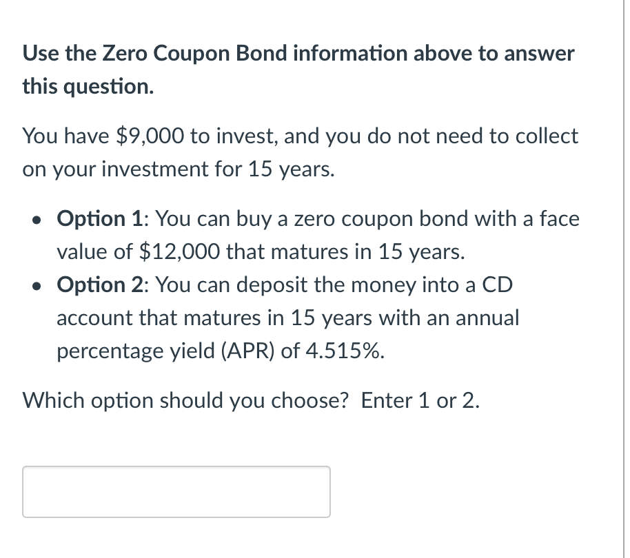 Use the Zero Coupon Bond information above to answer
this question.
You have $9,000 to invest, and you do not need to collect
on your investment for 15 years.
• Option 1: You can buy a zero coupon bond with a face
value of $12,000 that matures in 15 years.
• Option 2: You can deposit the money into a CD
account that matures in 15 years with an annual
percentage yield (APR) of 4.515%.
Which option should you choose? Enter 1 or 2.