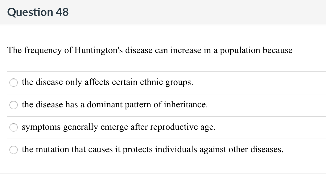Question 48
The frequency of Huntington's disease can increase in a population because
the disease only affects certain ethnic groups.
the disease has a dominant pattern of inheritance.
symptoms generally emerge after reproductive age.
the mutation that causes it protects individuals against other diseases.