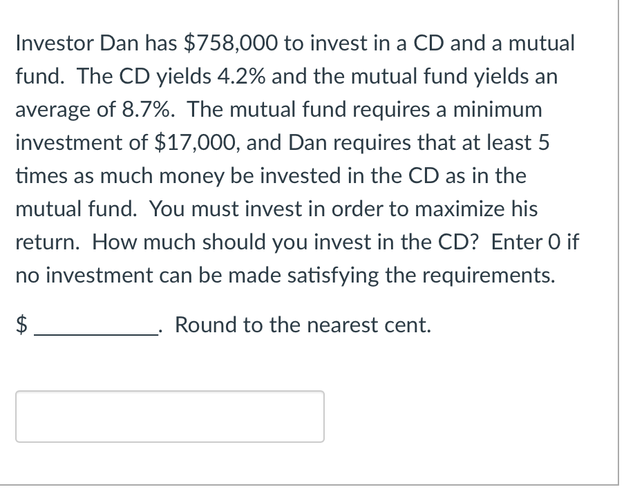 Investor Dan has $758,000 to invest in a CD and a mutual
fund. The CD yields 4.2% and the mutual fund yields an
average of 8.7%. The mutual fund requires a minimum
investment of $17,000, and Dan requires that at least 5
times as much money be invested in the CD as in the
mutual fund. You must invest in order to maximize his
return. How much should you invest in the CD? Enter O if
no investment can be made satisfying the requirements.
Round to the nearest cent.
LA