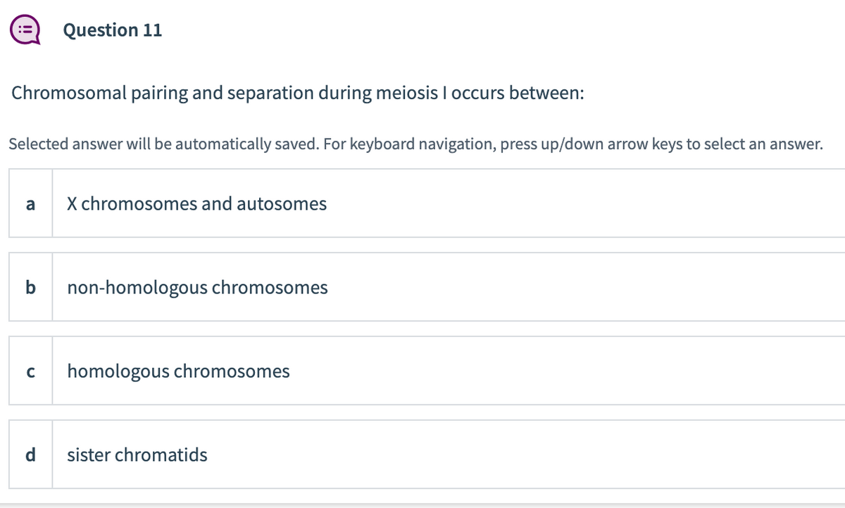 Chromosomal pairing and separation during meiosis I occurs between:
Selected answer will be automatically saved. For keyboard navigation, press up/down arrow keys to select an answer.
a
Question 11
b
C
X chromosomes and autosomes
non-homologous chromosomes
homologous chromosomes
sister chromatids