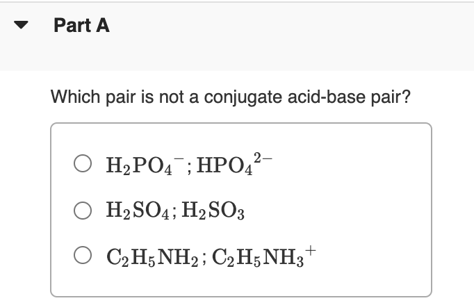 Part A
Which pair is not a conjugate acid-base pair?
O H2PO4 ; HPO,²-
O H2SO4; H2SO3
O C2H;NH2; C2H5NH3+
