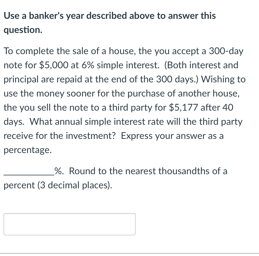 Use a banker's year described above to answer this
question.
To complete the sale of a house, the you accept a 300-day
note for $5,000 at 6% simple interest. (Both interest and
principal are repaid at the end of the 300 days.) Wishing to
use the money sooner for the purchase of another house,
the you sell the note to a third party for $5,177 after 40
days. What annual simple interest rate will the third party
receive for the investment? Express your answer as a
percentage.
%. Round to the nearest thousandths of a
percent (3 decimal places).