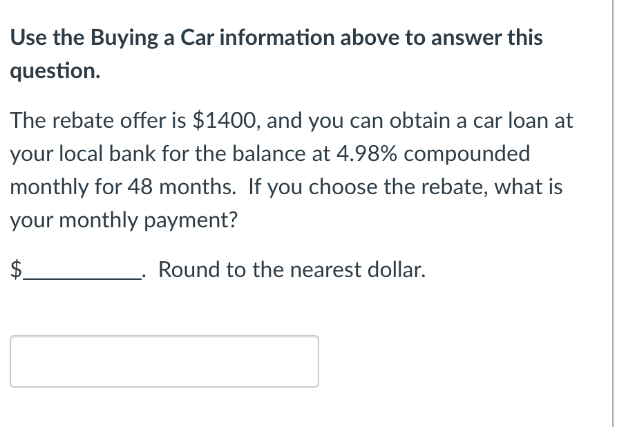 Use the Buying a Car information above to answer this
question.
The rebate offer is $1400, and you can obtain a car loan at
your local bank for the balance at 4.98% compounded
monthly for 48 months. If you choose the rebate, what is
your monthly payment?
Round to the nearest dollar.