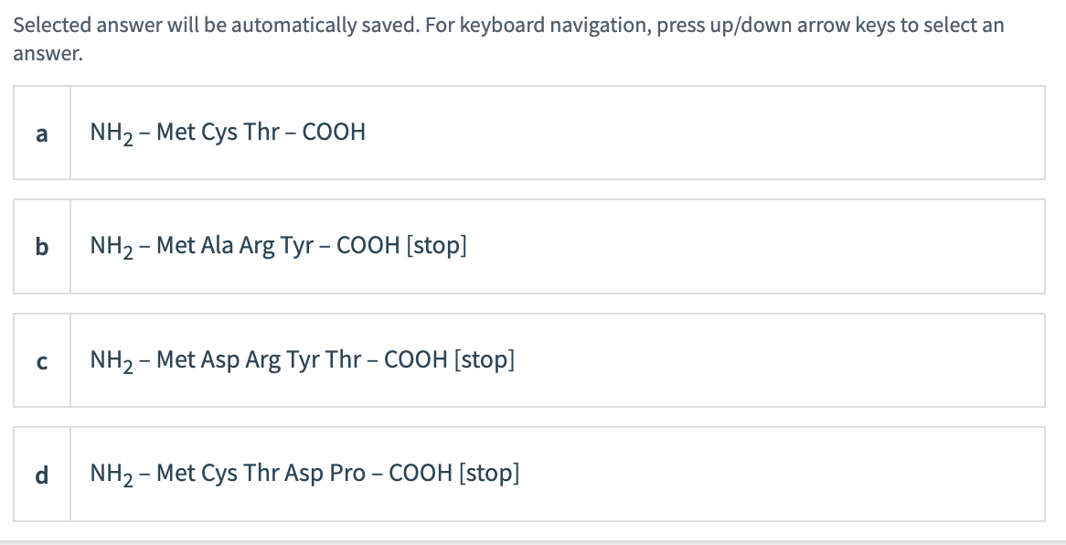 Selected answer will be automatically saved. For keyboard navigation, press up/down arrow keys to select an
answer.
a
b
с
d
NH₂ - Met Cys Thr -COOH
NH₂ - Met Ala Arg Tyr - COOH [stop]
NH₂ - Met Asp Arg Tyr Thr -COOH [stop]
NH₂ - Met Cys Thr Asp Pro - COOH [stop]
