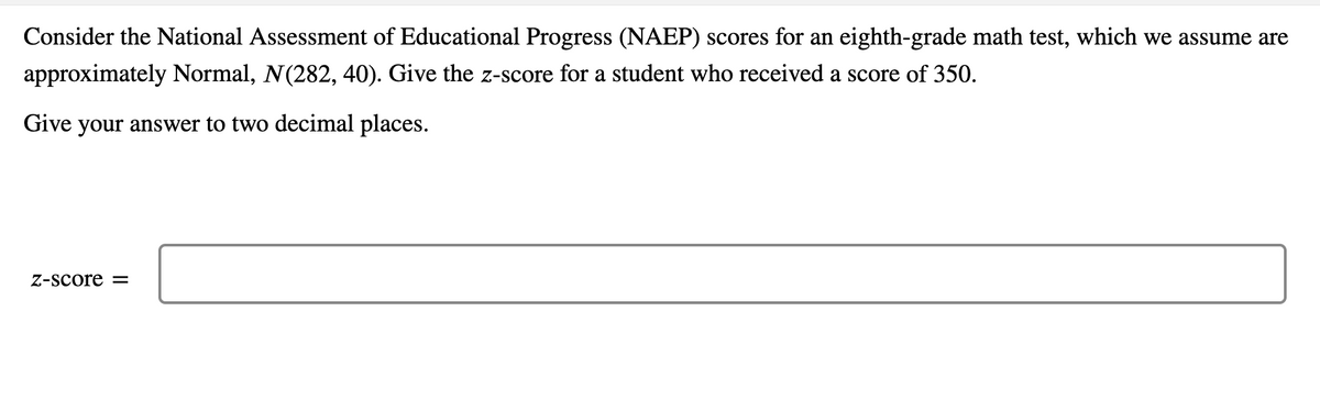 Consider the National Assessment of Educational Progress (NAEP) scores for an eighth-grade math test, which we assume are
approximately Normal, N(282, 40). Give the z-score for a student who received a score of 350.
Give your answer to two decimal places.
Z-score =