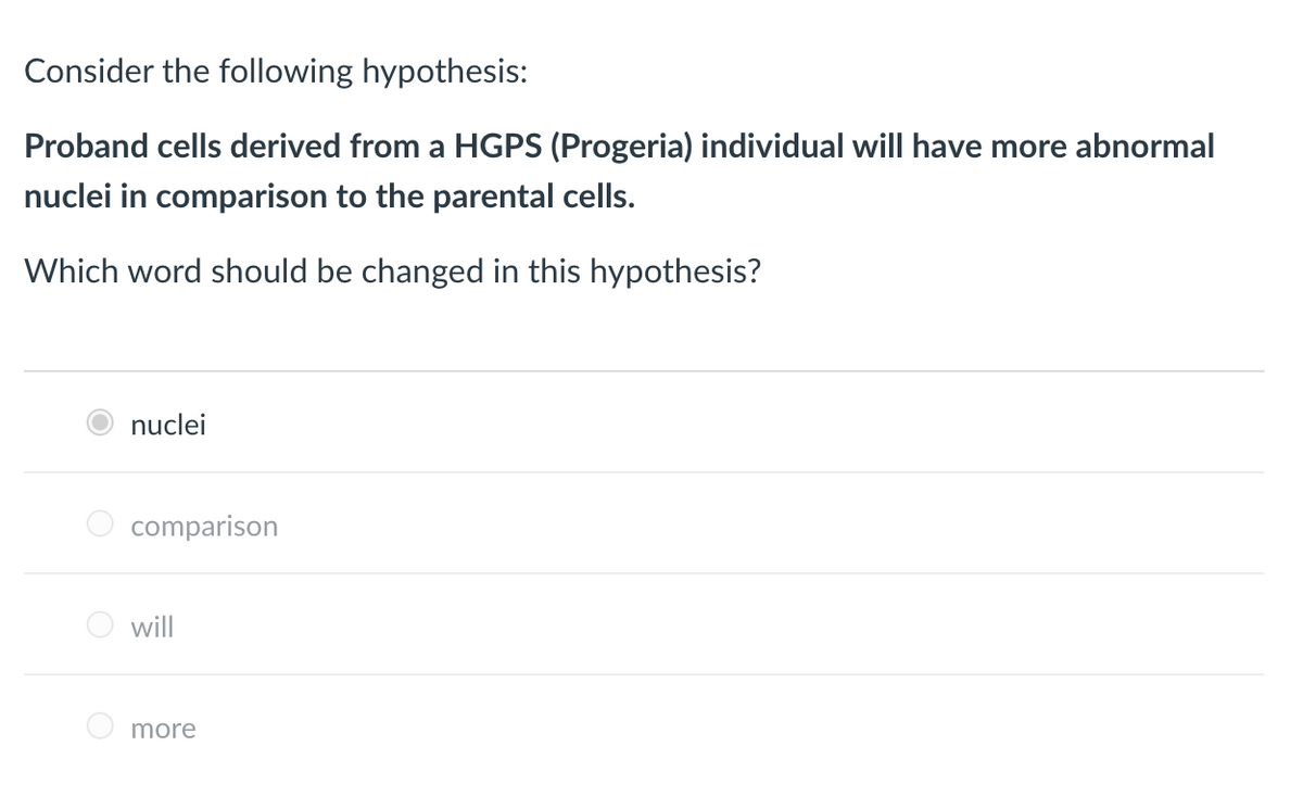 Consider the following hypothesis:
Proband cells derived from a HGPS (Progeria) individual will have more abnormal
nuclei in comparison to the parental cells.
Which word should be changed in this hypothesis?
nuclei
comparison
will
more