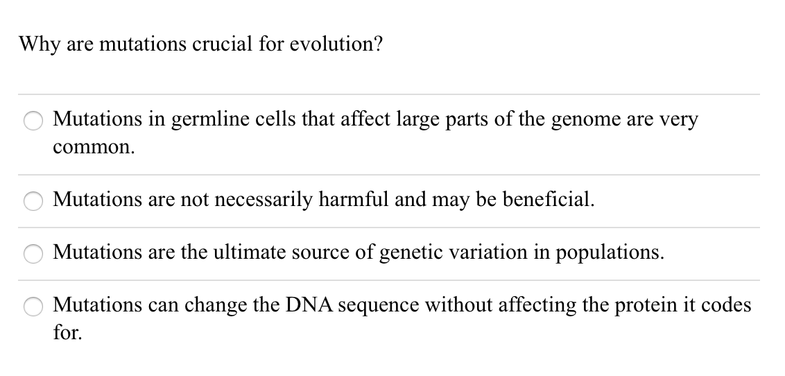 Why are mutations crucial for evolution?
Mutations in germline cells that affect large parts of the genome are very
common.
Mutations are not necessarily harmful and may be beneficial.
Mutations are the ultimate source of genetic variation in populations.
Mutations can change the DNA sequence without affecting the protein it codes
for.
