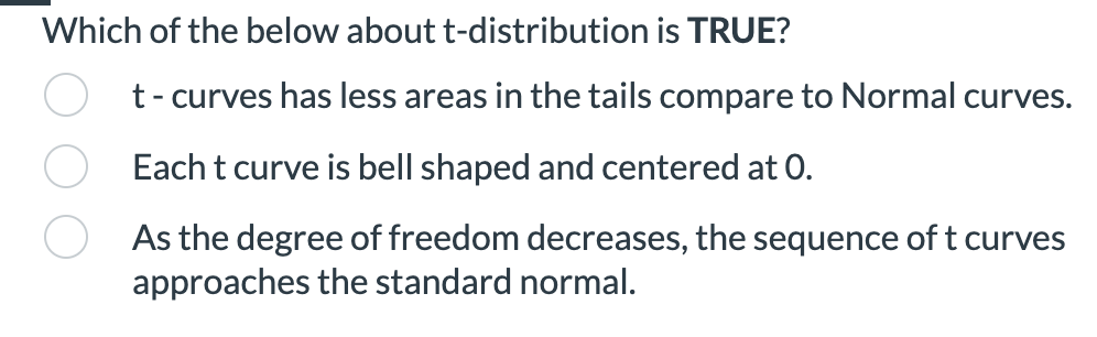 Which of the below about t-distribution is TRUE?
t -curves has less areas in the tails compare to Normal curves.
Each t curve is bell shaped and centered at 0.
As the degree of freedom decreases, the sequence of t curves
approaches the standard normal.