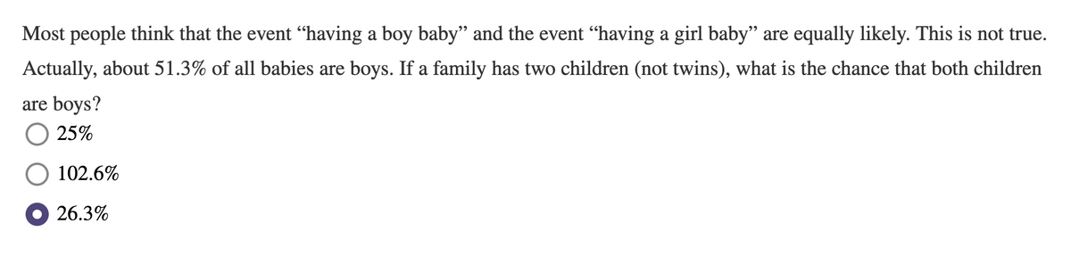 Most people think that the event "having a boy baby” and the event “having a girl baby" are equally likely. This is not true.
Actually, about 51.3% of all babies are boys. If a family has two children (not twins), what is the chance that both children
are boys?
25%
102.6%
26.3%