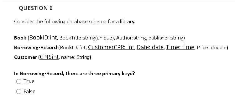 QUESTION 6
Consider the following database schema for a library.
Book (BookID:int, BookTitle:string(unique), Author:string, publisher:string)
Borrowing-Record (BooklD: int, CustomerCPR: int, Date: date, Time: time, Price: double)
Customer (CPR:int, name: String)
In Borrowing-Record, there are three primary keys?
O True
False
