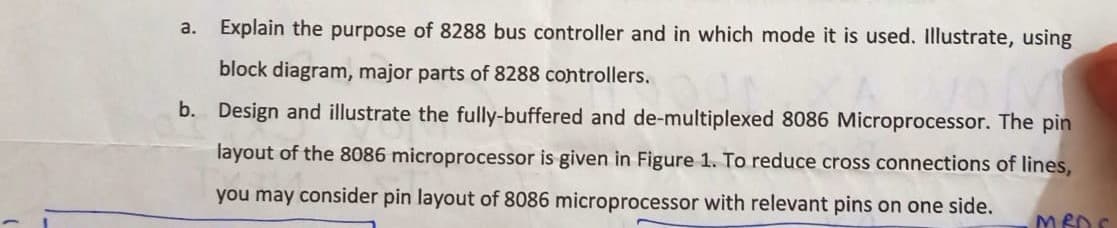 a.
Explain the purpose of 8288 bus controller and in which mode it is used. Illustrate, using
block diagram, major parts of 8288 controllers.
b. Design and illustrate the fully-buffered and de-multiplexed 8086 Microprocessor. The pin
layout of the 8086 microprocessor is given in Figure 1. To reduce cross connections of lines,
you may consider pin layout of 8086 microprocessor with relevant pins on one side.
MED S
