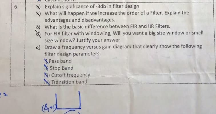 ) Explain significance of -3db in filter design
) What will happen if we increase the order of a Filter. Explain the
advantages and disadvantages.
& What is the basic difference between FIR and IR Filters.
For FIR filter with windowing, Will you want a big size window or small
size window? Justify your answer
8) Draw a frequency versus gain diagram that clearly show the following
filter design parameters.
Pass band
IN Stop Band
N) Cutoff frequency
N Transition band
6.
