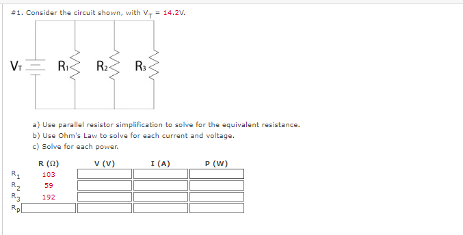 #1. Consider the circuit shown, with V- = 14.2V.
VT
R₁
R₂
R3
5 W
R₁
R (0)
103
59
192
R₂
www
a) Use parallel resistor simplification to solve for the equivalent resistance.
b) Use Ohm's Law to solve for each current and voltage.
c) Solve for each power.
V (V)
R3
I (A)
P (W)
