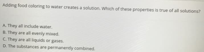 Adding food coloring to water creates a solution. Which of these properties is true of all solutions?
A. They all include water.
B. They are all evenly mixed.
C. They are all liquids or gases.
D. The substances are permanently combined.
