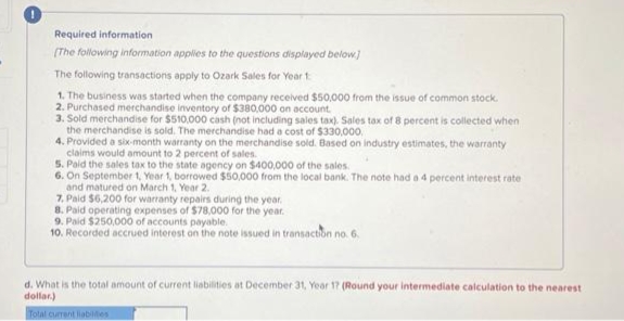 Required information
[The following information applies to the questions displayed below]
The following transactions apply to Ozark Sales for Year 1
1. The business was started when the company received $50,000 from the issue of common stock.
2. Purchased merchandise inventory of $380,000 on account.
3. Sold merchandise for $510,000 cash (not including sales tax). Sales tax of 8 percent is collected when
the merchandise is sold. The merchandise had a cost of $330,000
4. Provided a six-month warranty on the merchandise sold. Based on industry estimates, the warranty
claims would amount to 2 percent of sales.
5. Paid the sales tax to the state agency on $400,000 of the sales
6. On September 1, Year 1, borrowed $50,000 from the local bank. The note had a 4 percent interest rate
and matured on March 1, Year 2.
7. Paid $6,200 for warranty repairs during the year.
8. Paid operating expenses of $78,000 for the year.
9. Paid $250,000 of accounts payable.
10. Recorded accrued interest on the note issued in transaction no. 6.
d. What is the total amount of current liabilities at December 31, Year 17 (Round your intermediate calculation to the nearest
dollar)
Total current liabilities