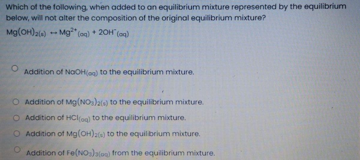 Which of the following, when added to an equilibrium mixture represented by the equilibrium
below, will not alter the composition of the original equilibrium mixture?
Mg(OH)2(s) Mg2* (aq) + 20H (ag)
%24
Addition of NaOH(ag) to the equilibrium mixture.
Addition of Mg(NO3)2(s) to the equilibrium mixture.
Addition of HCl(ag) to the equilibrium mixture.
Addition of Mg(OH)2(s) to the equilibrium mixture.
Addition of Fe(NO3)3(ag) from the equilibrium mixture.
