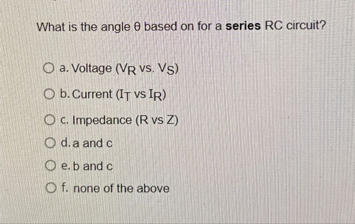 What is the angle e based on for a series RC circuit?
Oa. Voltage (VR VS. VS)
O b. Current (IT vs IR)
Oc. Impedance (R vs Z)
O d. a and c
Oe. b and c
Of. none of the above
