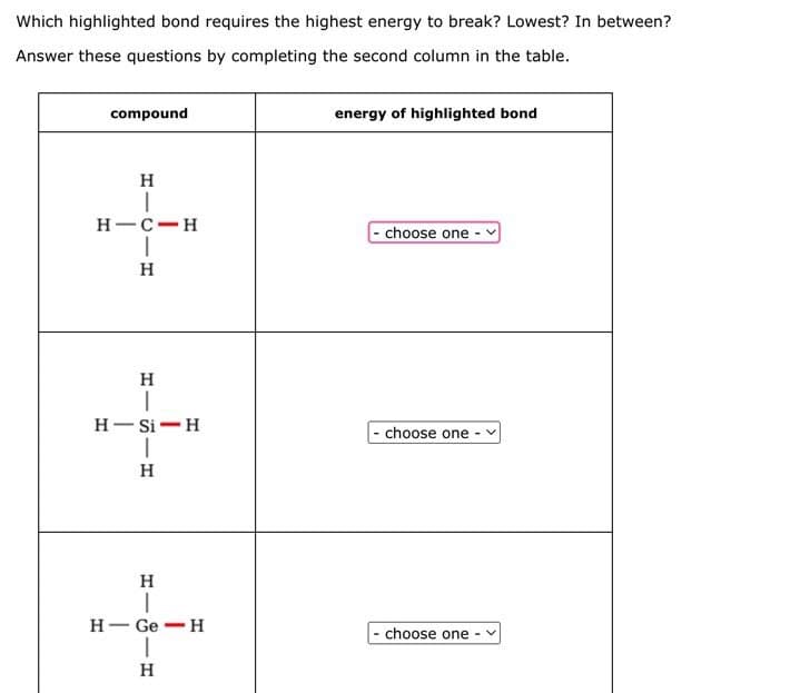Which highlighted bond requires the highest energy to break? Lowest? In between?
Answer these questions by completing the second column in the table.
compound
H
energy of highlighted bond
H-C-H
choose one
H
H-Si H
choose one-
HIS H
H
-
H-Ge H
H
choose one-