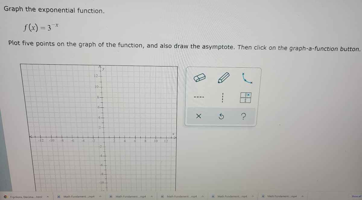 Graph the exponential function.
f (x) = 3 *
Plot five points on the graph of the function, and also draw the asymptote. Then click on the graph-a-function button.
12-
10-
8-
6-
4-
2-
-12
-10
-8
-6
-4
8.
10
12
-2-
4-
-6-
104
Fractions, Decima.html
Math Fundament.mpd
D Math Fundament. mpd A
Math Fundament.mp4
Math Fundament.mp-4
D Math Fundament.mp
Show all
の
----
