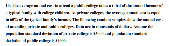 10. The average annual cost to attend a public college takes a third of the annual income of
a typical family with college children. At private colleges, the average annual cost is equal
to 60% of the typical family's income. The following random samples show the annual cost
of attending private and public colleges. Data are in thousands of dollars. Assume the
population standard deviation of private college is $5000 and population standard
deviation of public college is $4000.
