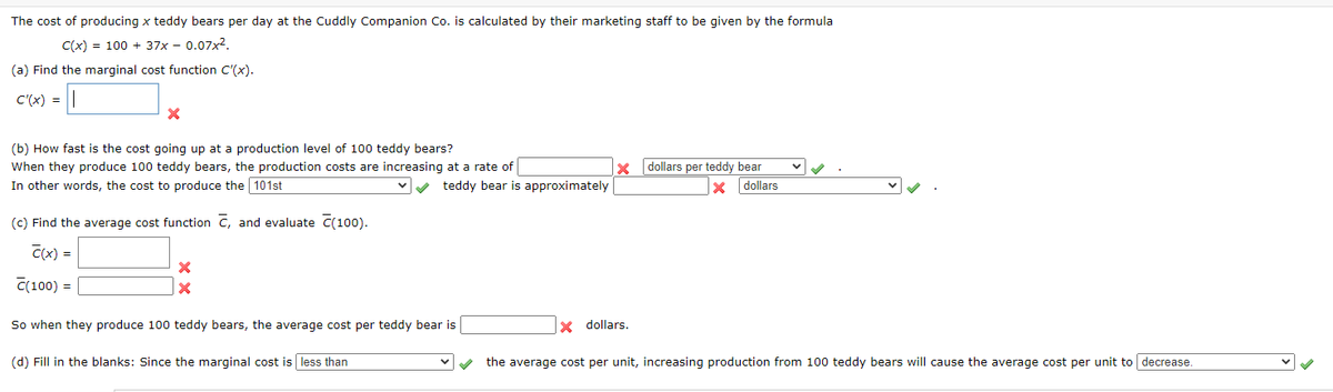The cost of producing x teddy bears per day at the Cuddly Companion Co. is calculated by their marketing staff to be given by the formula
C(x) = 100 + 37x - 0.07x2.
(a) Find the marginal cost function C'(x).
C'(x) =
(b) How fast is the cost going up at a production level of 100 teddy bears?
When they produce 100 teddy bears, the production costs are increasing at a rate of
x dollars per teddy bear
In other words, the cost to produce the 101st
teddy bear is approximately
dollars
(c) Find the average cost function C, and evaluate C(100).
C(x) =
C(100) =
So when they produce 100 teddy bears, the average cost per teddy bear is
x dollars.
(d) Fill in the blanks: Since the marginal cost is less than
the average cost per unit, increasing production from 100 teddy bears will cause the average cost per unit to decrease.
