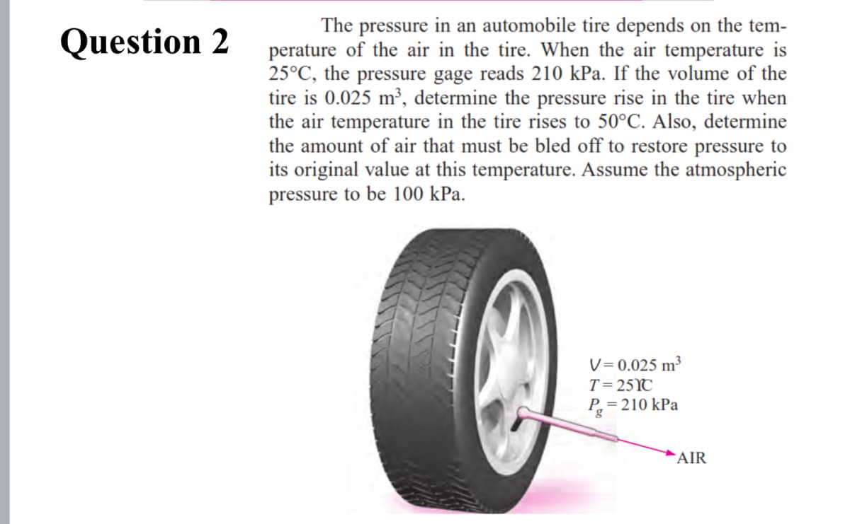 The pressure in an automobile tire depends on the tem-
perature of the air in the tire. When the air temperature is
25°C, the pressure gage reads 210 kPa. If the volume of the
tire is 0.025 m³, determine the pressure rise in the tire when
the air temperature in the tire rises to 50°C. Also, determine
the amount of air that must be bled off to restore pressure to
its original value at this temperature. Assume the atmospheric
pressure to be 100 kPa.
Question 2
V= 0.025 m3
T= 25YC
P= 210 kPa
AIR
