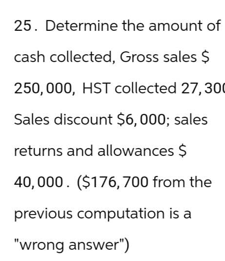 25. Determine the amount of
cash collected, Gross sales $
250,000, HST collected 27, 300
Sales discount $6,000; sales
returns and allowances $
40,000 ($176, 700 from the
previous computation is a
"wrong answer")