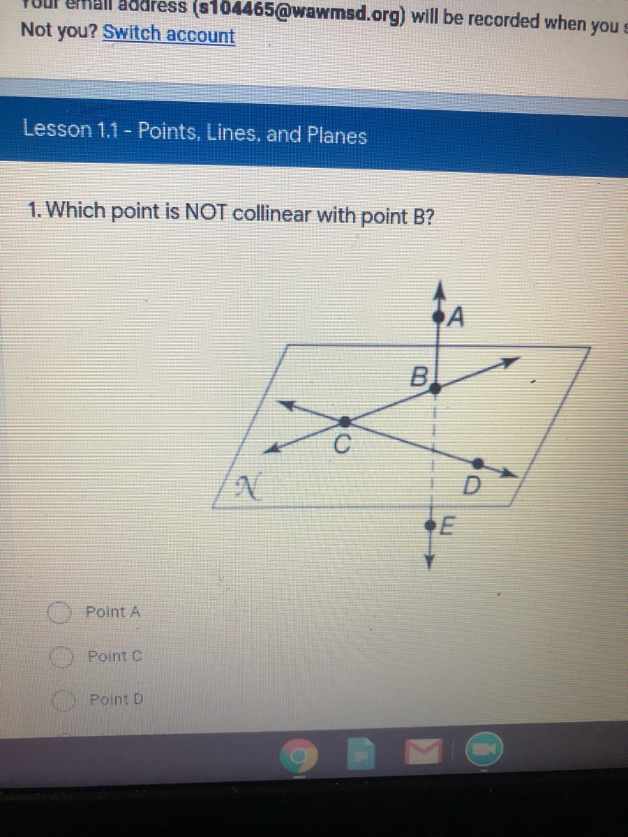 address (s104465@wawmsd.org) will be recorded when you s
Not you? Switch account
Lesson 1.1 - Points, Lines, and Planes
1. Which point is NOT collinear with point B?
B
D
Point A
Point C
Point D
E.
