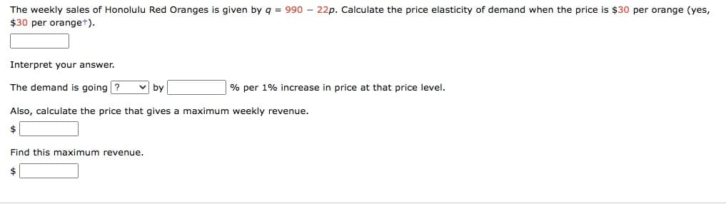 The weekly sales of Honolulu Red Oranges is given by q = 990 - 22p. Calculate the price elasticity of demand when the price is $30 per orange (yes,
$30 per oranget).
Interpret your answer.
The demand is going ?
v by
% per 1% increase in price at that price level.
Also, calculate the price that gives a maximum weekly revenue.
$
Find this maximum revenue.
$
